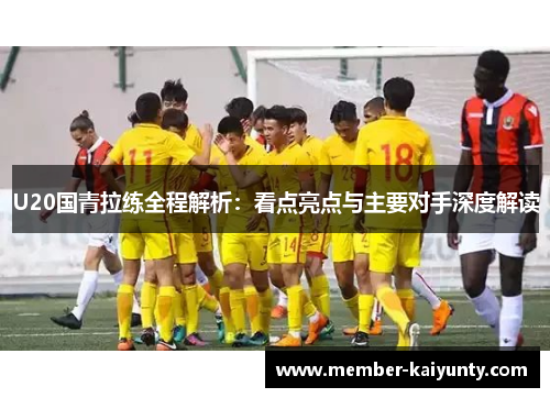 U20国青拉练全程解析：看点亮点与主要对手深度解读