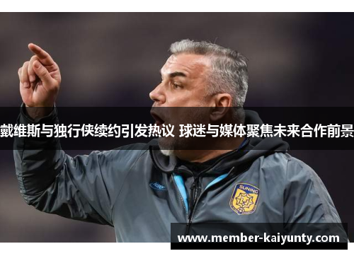 戴维斯与独行侠续约引发热议 球迷与媒体聚焦未来合作前景