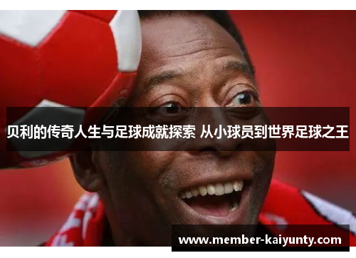 贝利的传奇人生与足球成就探索 从小球员到世界足球之王