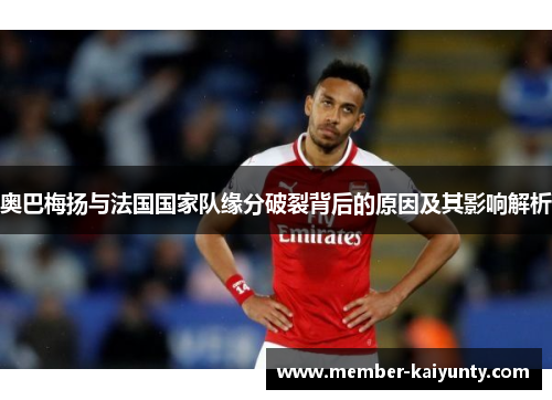 奥巴梅扬与法国国家队缘分破裂背后的原因及其影响解析