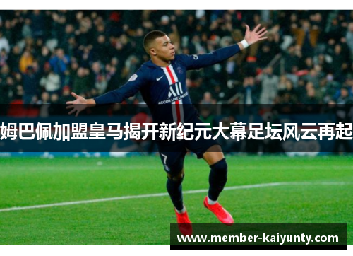 姆巴佩加盟皇马揭开新纪元大幕足坛风云再起