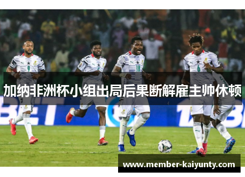 加纳非洲杯小组出局后果断解雇主帅休顿 加纳非洲杯小组出局后果断解雇主帅休顿