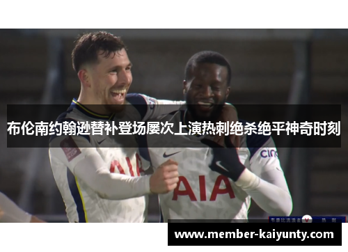 布伦南约翰逊替补登场屡次上演热刺绝杀绝平神奇时刻 布伦南约翰逊替补登场屡次上演热刺绝杀绝平神奇时刻