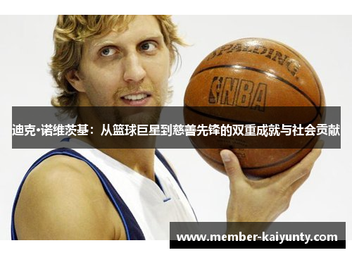 迪克·诺维茨基:从篮球巨星到慈善先锋的双重成就与社会贡献 迪克·诺维茨基:从篮球巨星到慈善先锋的双重成就与社会贡献