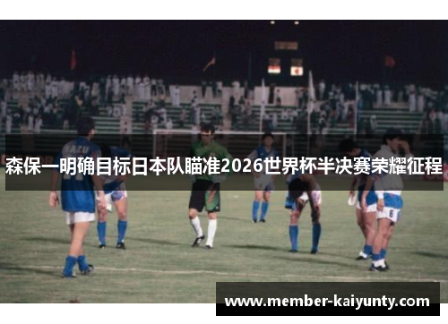 森保一明确目标日本队瞄准2026世界杯半决赛荣耀征程