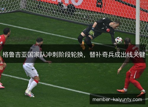 格鲁吉亚国家队冲刺阶段轮换，替补奇兵成出线关键